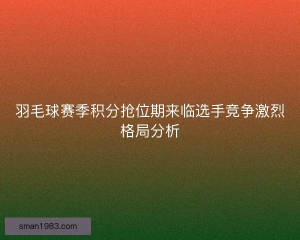羽毛球赛季积分抢位期来临选手竞争激烈格局分析