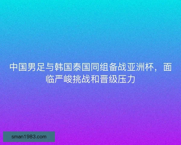 中国男足与韩国泰国同组备战亚洲杯，面临严峻挑战和晋级压力