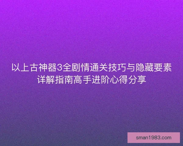 以上古神器3全剧情通关技巧与隐藏要素详解指南高手进阶心得分享