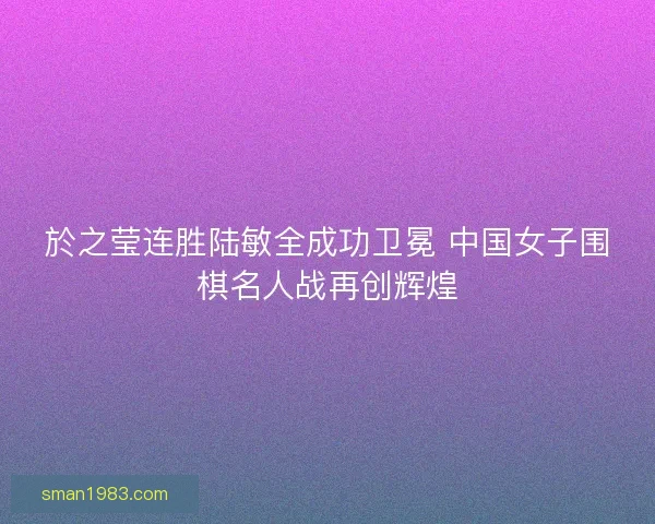 於之莹连胜陆敏全成功卫冕 中国女子围棋名人战再创辉煌