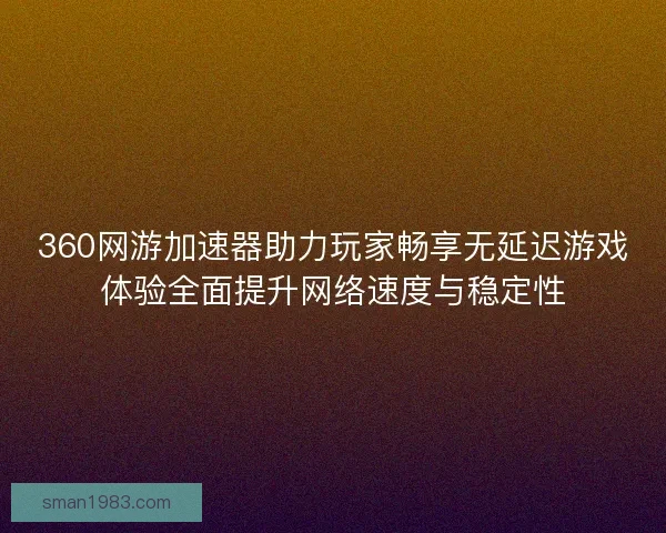 360网游加速器助力玩家畅享无延迟游戏体验全面提升网络速度与稳定性