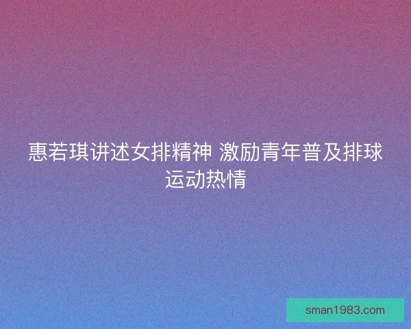 惠若琪讲述女排精神 激励青年普及排球运动热情