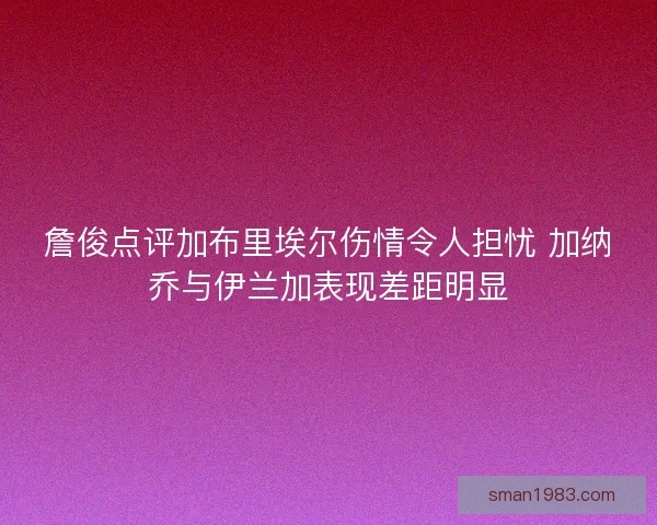 詹俊点评加布里埃尔伤情令人担忧 加纳乔与伊兰加表现差距明显