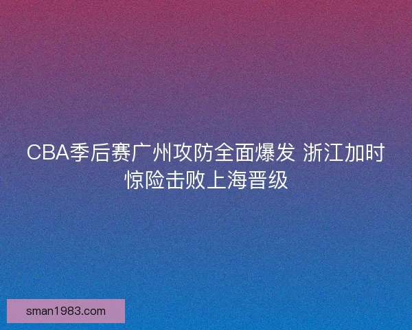 CBA季后赛广州攻防全面爆发 浙江加时惊险击败上海晋级