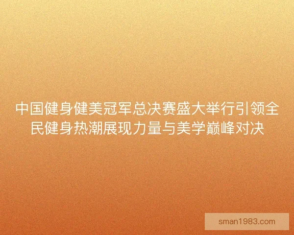 中国健身健美冠军总决赛盛大举行引领全民健身热潮展现力量与美学巅峰对决